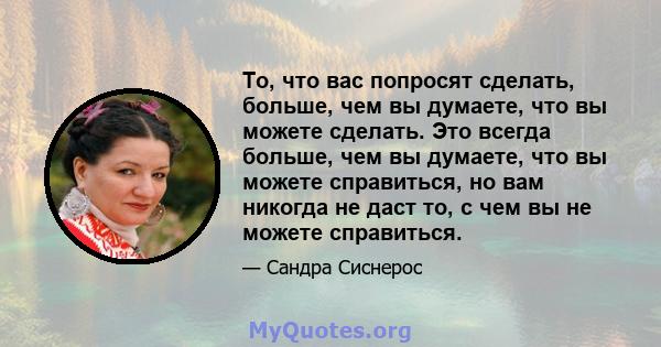 То, что вас попросят сделать, больше, чем вы думаете, что вы можете сделать. Это всегда больше, чем вы думаете, что вы можете справиться, но вам никогда не даст то, с чем вы не можете справиться.