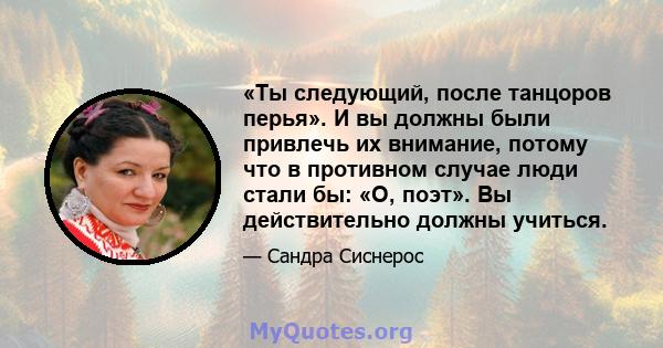 «Ты следующий, после танцоров перья». И вы должны были привлечь их внимание, потому что в противном случае люди стали бы: «О, поэт». Вы действительно должны учиться.