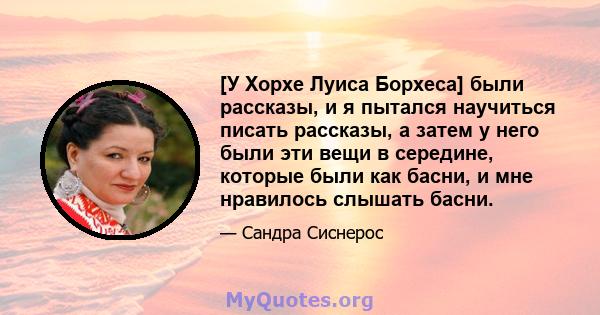 [У Хорхе Луиса Борхеса] были рассказы, и я пытался научиться писать рассказы, а затем у него были эти вещи в середине, которые были как басни, и мне нравилось слышать басни.