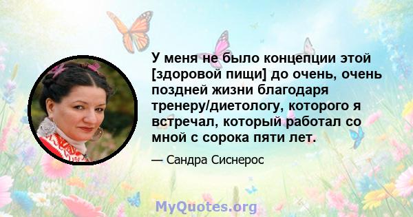 У меня не было концепции этой [здоровой пищи] до очень, очень поздней жизни благодаря тренеру/диетологу, которого я встречал, который работал со мной с сорока пяти лет.