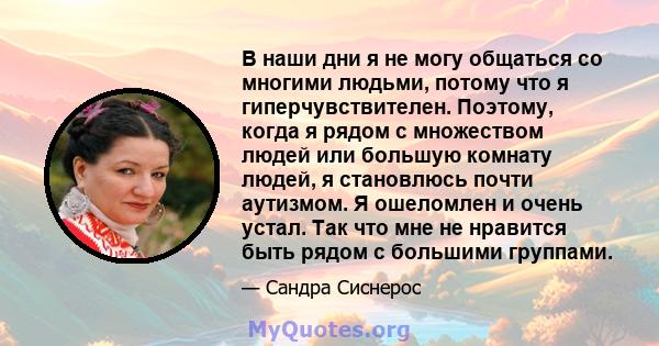 В наши дни я не могу общаться со многими людьми, потому что я гиперчувствителен. Поэтому, когда я рядом с множеством людей или большую комнату людей, я становлюсь почти аутизмом. Я ошеломлен и очень устал. Так что мне