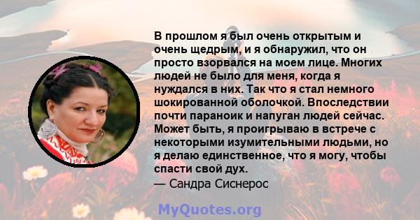 В прошлом я был очень открытым и очень щедрым, и я обнаружил, что он просто взорвался на моем лице. Многих людей не было для меня, когда я нуждался в них. Так что я стал немного шокированной оболочкой. Впоследствии