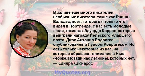 В заливе еще много писателей, необычные писатели, такие как Джина Вальдес, поэт, которого я только что видел в Портленде. У нас есть молодые люди, такие как Эдуардо Коррал, которые выиграли награду Йельского младшего