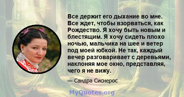 Все держит его дыхание во мне. Все ждет, чтобы взорваться, как Рождество. Я хочу быть новым и блестящим. Я хочу сидеть плохо ночью, мальчика на шее и ветер под моей юбкой. Не так, каждый вечер разговаривает с деревьями, 