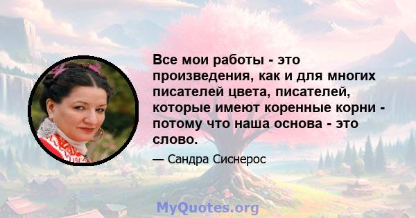 Все мои работы - это произведения, как и для многих писателей цвета, писателей, которые имеют коренные корни - потому что наша основа - это слово.