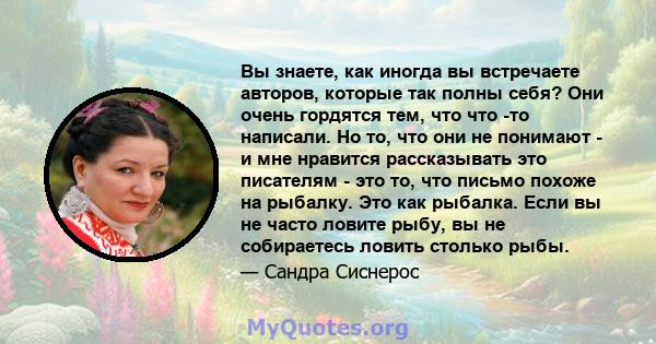 Вы знаете, как иногда вы встречаете авторов, которые так полны себя? Они очень гордятся тем, что что -то написали. Но то, что они не понимают - и мне нравится рассказывать это писателям - это то, что письмо похоже на