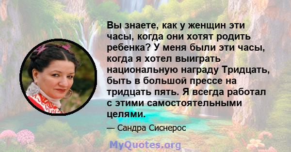 Вы знаете, как у женщин эти часы, когда они хотят родить ребенка? У меня были эти часы, когда я хотел выиграть национальную награду Тридцать, быть в большой прессе на тридцать пять. Я всегда работал с этими