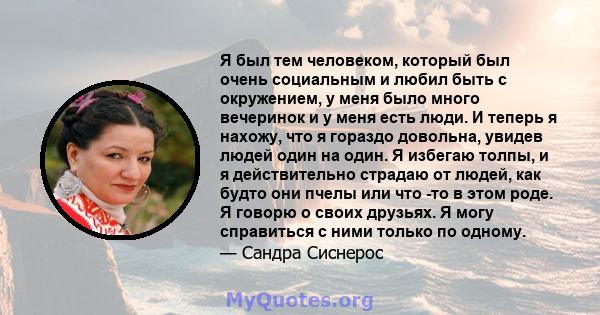 Я был тем человеком, который был очень социальным и любил быть с окружением, у меня было много вечеринок и у меня есть люди. И теперь я нахожу, что я гораздо довольна, увидев людей один на один. Я избегаю толпы, и я