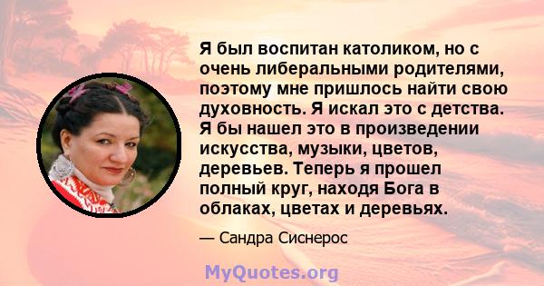 Я был воспитан католиком, но с очень либеральными родителями, поэтому мне пришлось найти свою духовность. Я искал это с детства. Я бы нашел это в произведении искусства, музыки, цветов, деревьев. Теперь я прошел полный