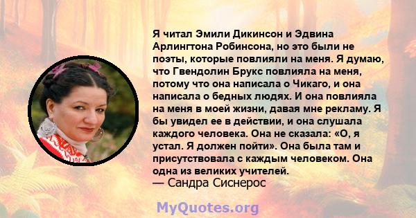 Я читал Эмили Дикинсон и Эдвина Арлингтона Робинсона, но это были не поэты, которые повлияли на меня. Я думаю, что Гвендолин Брукс повлияла на меня, потому что она написала о Чикаго, и она написала о бедных людях. И она 