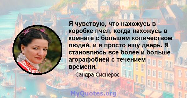 Я чувствую, что нахожусь в коробке пчел, когда нахожусь в комнате с большим количеством людей, и я просто ищу дверь. Я становлюсь все более и больше агорафобией с течением времени.