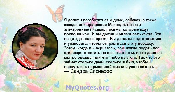 Я должен позаботиться о доме, собаках, а также заседаниях правления Макондо, все эти электронные письма, письма, которые идут поклонникам. И вы должны оплачивать счета. Эти вещи едят ваше время. Вы должны подготовиться