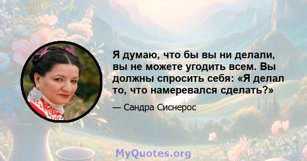 Я думаю, что бы вы ни делали, вы не можете угодить всем. Вы должны спросить себя: «Я делал то, что намеревался сделать?»