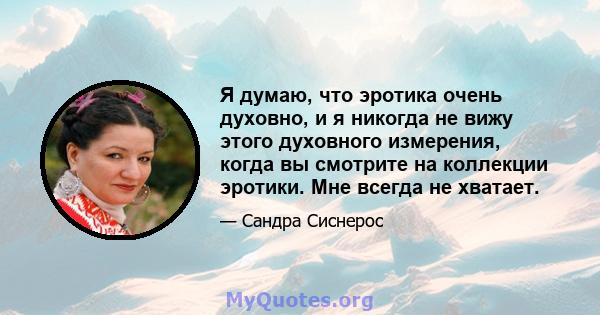 Я думаю, что эротика очень духовно, и я никогда не вижу этого духовного измерения, когда вы смотрите на коллекции эротики. Мне всегда не хватает.