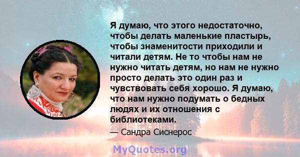 Я думаю, что этого недостаточно, чтобы делать маленькие пластырь, чтобы знаменитости приходили и читали детям. Не то чтобы нам не нужно читать детям, но нам не нужно просто делать это один раз и чувствовать себя хорошо. 