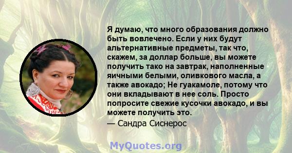 Я думаю, что много образования должно быть вовлечено. Если у них будут альтернативные предметы, так что, скажем, за доллар больше, вы можете получить тако на завтрак, наполненные яичными белыми, оливкового масла, а