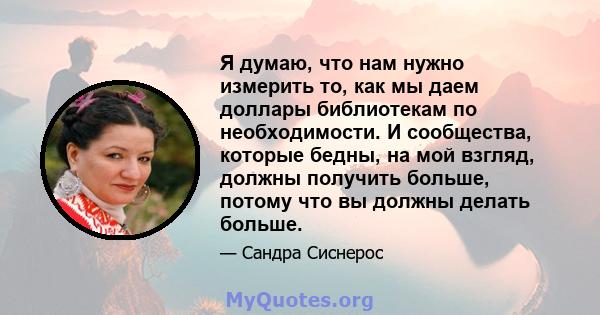 Я думаю, что нам нужно измерить то, как мы даем доллары библиотекам по необходимости. И сообщества, которые бедны, на мой взгляд, должны получить больше, потому что вы должны делать больше.