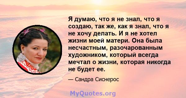 Я думаю, что я не знал, что я создаю, так же, как я знал, что я не хочу делать. И я не хотел жизни моей матери. Она была несчастным, разочарованным художником, который всегда мечтал о жизни, которая никогда не будет ее.