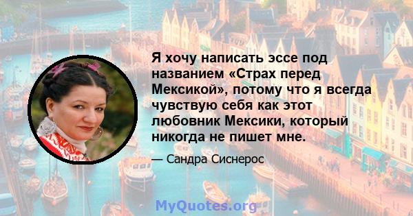 Я хочу написать эссе под названием «Страх перед Мексикой», потому что я всегда чувствую себя как этот любовник Мексики, который никогда не пишет мне.