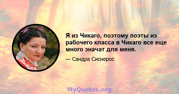 Я из Чикаго, поэтому поэты из рабочего класса в Чикаго все еще много значат для меня.