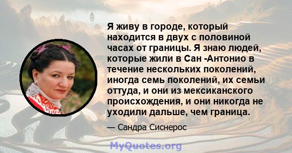 Я живу в городе, который находится в двух с половиной часах от границы. Я знаю людей, которые жили в Сан -Антонио в течение нескольких поколений, иногда семь поколений, их семьи оттуда, и они из мексиканского