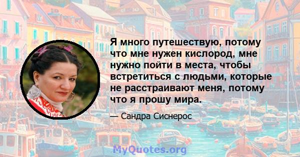 Я много путешествую, потому что мне нужен кислород, мне нужно пойти в места, чтобы встретиться с людьми, которые не расстраивают меня, потому что я прошу мира.