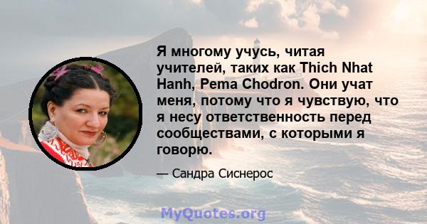 Я многому учусь, читая учителей, таких как Thich Nhat Hanh, Pema Chodron. Они учат меня, потому что я чувствую, что я несу ответственность перед сообществами, с которыми я говорю.