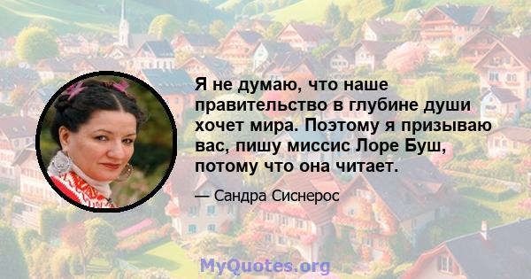 Я не думаю, что наше правительство в глубине души хочет мира. Поэтому я призываю вас, пишу миссис Лоре Буш, потому что она читает.