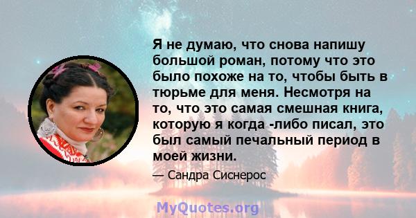 Я не думаю, что снова напишу большой роман, потому что это было похоже на то, чтобы быть в тюрьме для меня. Несмотря на то, что это самая смешная книга, которую я когда -либо писал, это был самый печальный период в моей 