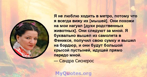 Я не люблю ходить в метро, ​​потому что я всегда вижу их [мышей]. Они похожи на мои нагуал [духи родственных животных]. Они следуют за мной. Я буквально вышел из самолета в Фениксе, получил свою сумку и вышел на бордюр, 