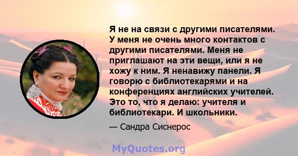 Я не на связи с другими писателями. У меня не очень много контактов с другими писателями. Меня не приглашают на эти вещи, или я не хожу к ним. Я ненавижу панели. Я говорю с библиотекарями и на конференциях английских