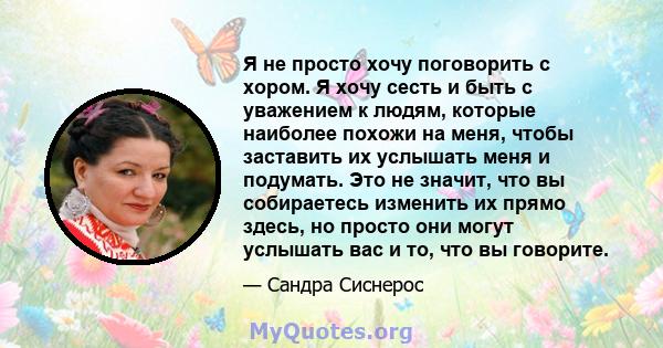 Я не просто хочу поговорить с хором. Я хочу сесть и быть с уважением к людям, которые наиболее похожи на меня, чтобы заставить их услышать меня и подумать. Это не значит, что вы собираетесь изменить их прямо здесь, но