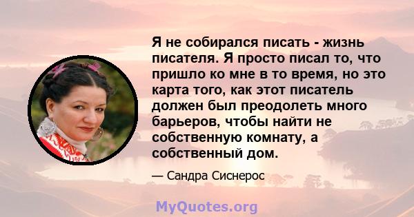 Я не собирался писать - жизнь писателя. Я просто писал то, что пришло ко мне в то время, но это карта того, как этот писатель должен был преодолеть много барьеров, чтобы найти не собственную комнату, а собственный дом.