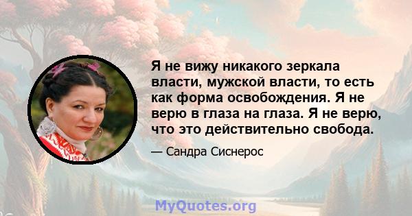 Я не вижу никакого зеркала власти, мужской власти, то есть как форма освобождения. Я не верю в глаза на глаза. Я не верю, что это действительно свобода.