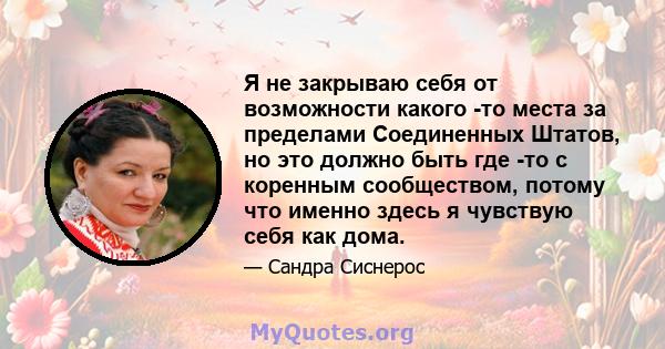 Я не закрываю себя от возможности какого -то места за пределами Соединенных Штатов, но это должно быть где -то с коренным сообществом, потому что именно здесь я чувствую себя как дома.