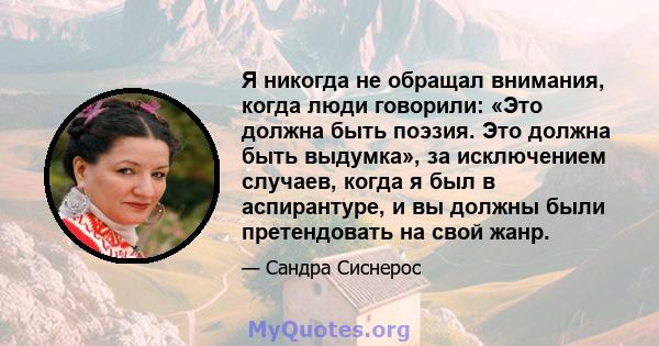 Я никогда не обращал внимания, когда люди говорили: «Это должна быть поэзия. Это должна быть выдумка», за исключением случаев, когда я был в аспирантуре, и вы должны были претендовать на свой жанр.