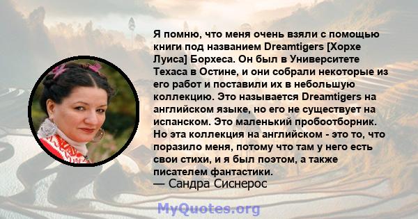 Я помню, что меня очень взяли с помощью книги под названием Dreamtigers [Хорхе Луиса] Борхеса. Он был в Университете Техаса в Остине, и они собрали некоторые из его работ и поставили их в небольшую коллекцию. Это