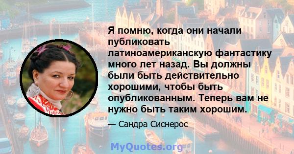 Я помню, когда они начали публиковать латиноамериканскую фантастику много лет назад. Вы должны были быть действительно хорошими, чтобы быть опубликованным. Теперь вам не нужно быть таким хорошим.