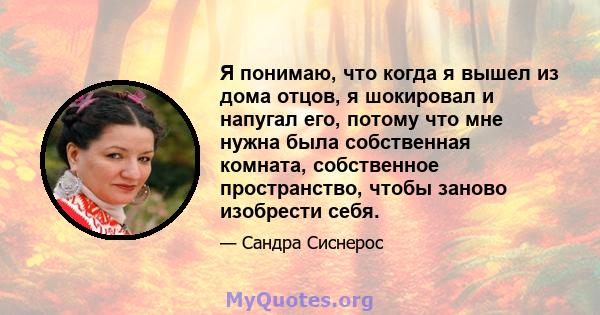 Я понимаю, что когда я вышел из дома отцов, я шокировал и напугал его, потому что мне нужна была собственная комната, собственное пространство, чтобы заново изобрести себя.