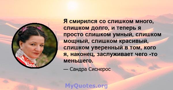 Я смирился со слишком много, слишком долго, и теперь я просто слишком умный, слишком мощный, слишком красивый, слишком уверенный в том, кого я, наконец, заслуживает чего -то меньшего.