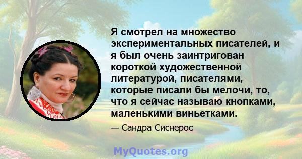 Я смотрел на множество экспериментальных писателей, и я был очень заинтригован короткой художественной литературой, писателями, которые писали бы мелочи, то, что я сейчас называю кнопками, маленькими виньетками.