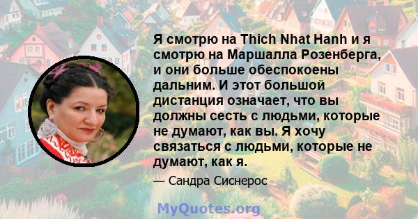 Я смотрю на Thich Nhat Hanh и я смотрю на Маршалла Розенберга, и они больше обеспокоены дальним. И этот большой дистанция означает, что вы должны сесть с людьми, которые не думают, как вы. Я хочу связаться с людьми,