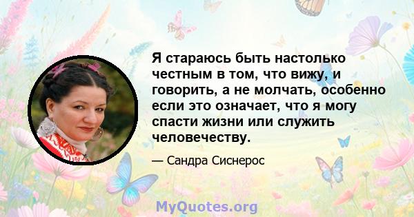 Я стараюсь быть настолько честным в том, что вижу, и говорить, а не молчать, особенно если это означает, что я могу спасти жизни или служить человечеству.