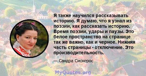 Я также научился рассказывать историю. Я думаю, что я узнал из поэзии, как рассказать историю. Время поэзии, удары и паузы. Это белое пространство на странице так же важно, как и черное. Нижняя часть страницы -