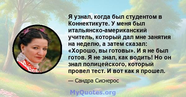 Я узнал, когда был студентом в Коннектикуте. У меня был итальянско-американский учитель, который дал мне занятия на неделю, а затем сказал: «Хорошо, вы готовы». И я не был готов. Я не знал, как водить! Но он знал