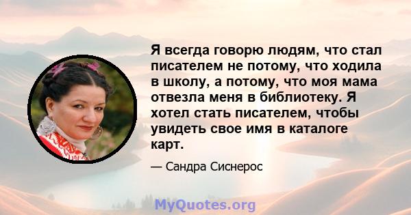 Я всегда говорю людям, что стал писателем не потому, что ходила в школу, а потому, что моя мама отвезла меня в библиотеку. Я хотел стать писателем, чтобы увидеть свое имя в каталоге карт.