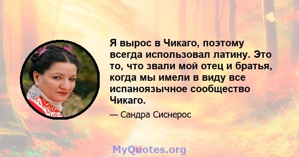 Я вырос в Чикаго, поэтому всегда использовал латину. Это то, что звали мой отец и братья, когда мы имели в виду все испаноязычное сообщество Чикаго.