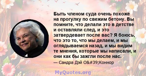 Быть членом суда очень похоже на прогулку по свежим бетону. Вы помните, что делали это в детстве и оставляли след, и это затвердевает после вас? Я боюсь, что это то, что мы делаем, и мы оглядываемся назад, и мы видим те 