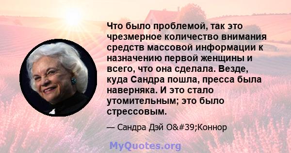 Что было проблемой, так это чрезмерное количество внимания средств массовой информации к назначению первой женщины и всего, что она сделала. Везде, куда Сандра пошла, пресса была наверняка. И это стало утомительным; это 