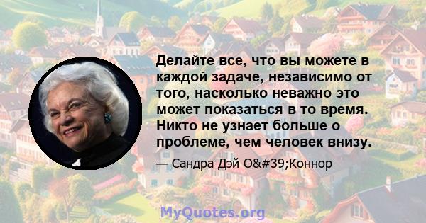 Делайте все, что вы можете в каждой задаче, независимо от того, насколько неважно это может показаться в то время. Никто не узнает больше о проблеме, чем человек внизу.